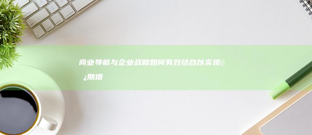 商业导航与企业战略：如何有效结合以实现长期增长 (企业导航是什么)