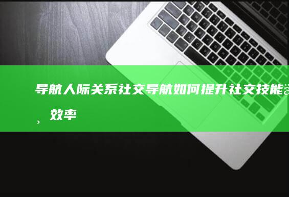 导航人际关系：社交导航如何提升社交技能与效率 (人际关系地图)