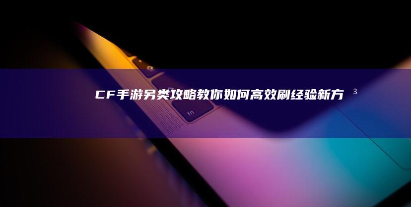 CF手游：另类攻略教你如何高效刷经验新方法