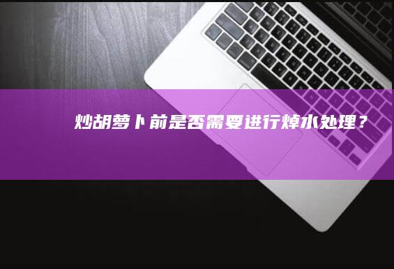 炒胡萝卜前是否需要进行焯水处理？